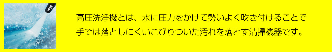 高圧洗浄機とは、水に圧力をかけて勢いよく吹き付けることで、手では落としにくいこびりついた汚れを落とす清掃機器です。