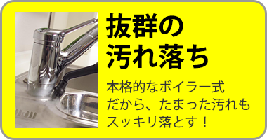 抜群の汚れ落ち 本格的なボイラー式だから、たまった汚れもスッキリ落とす!