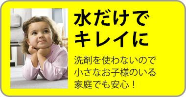 水だけでキレイに 洗剤を使わないので小さなお子様がいる家庭でも安心!