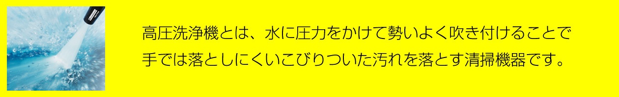 高圧洗浄機とは、水に圧力をかけて勢いよく吹き付けることで、手では落としにくいこびりついた汚れを落とす清掃機器です。