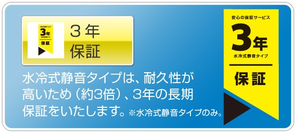 3年保証:水冷式静音タイプは、耐久性が高いため(約3倍)、3年の長期保証をいたします。※水冷式静音タイプのみ。