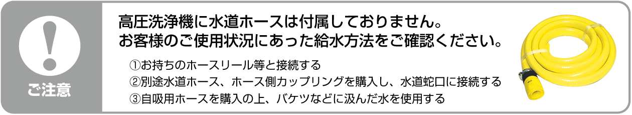 高圧洗浄機に水道ホースは付属しておりません。お客様のご使用状況にあった給水方法をご確認ください。①ホースリールを接続する。②別途、水道ホース・ホース側カップリングを購入し接続する。③自吸用ホースを購入し、バケツ等の水を使用する。